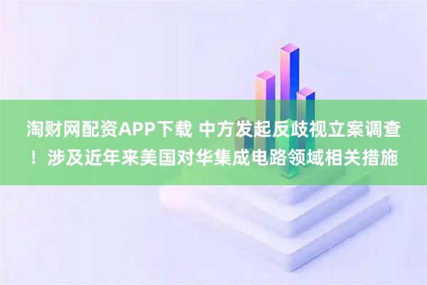 淘财网配资APP下载 中方发起反歧视立案调查！涉及近年来美国对华集成电路领域相关措施