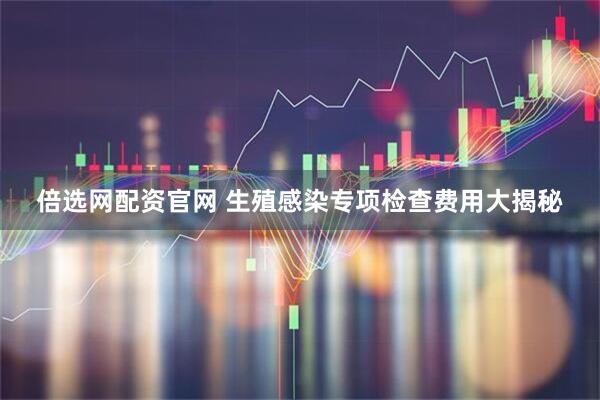倍选网配资官网 生殖感染专项检查费用大揭秘