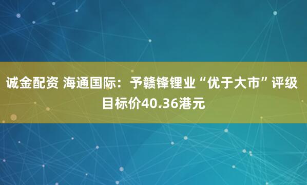 诚金配资 海通国际：予赣锋锂业“优于大市”评级 目标价40.36港元