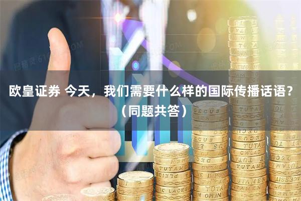 欧皇证券 今天，我们需要什么样的国际传播话语？（同题共答）