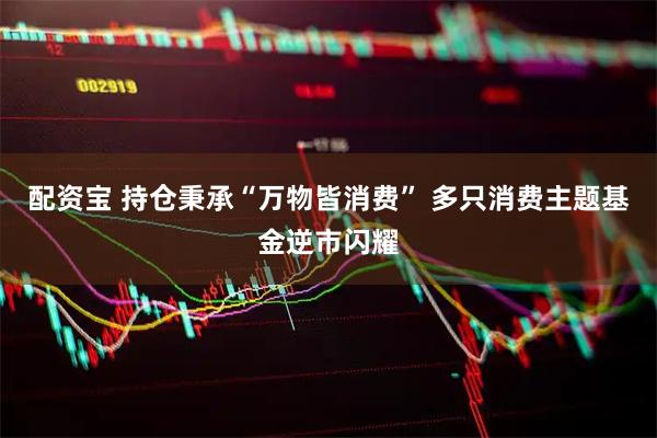 配资宝 持仓秉承“万物皆消费” 多只消费主题基金逆市闪耀