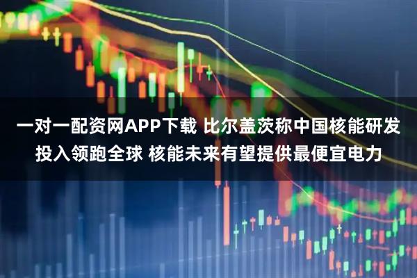 一对一配资网APP下载 比尔盖茨称中国核能研发投入领跑全球 核能未来有望提供最便宜电力