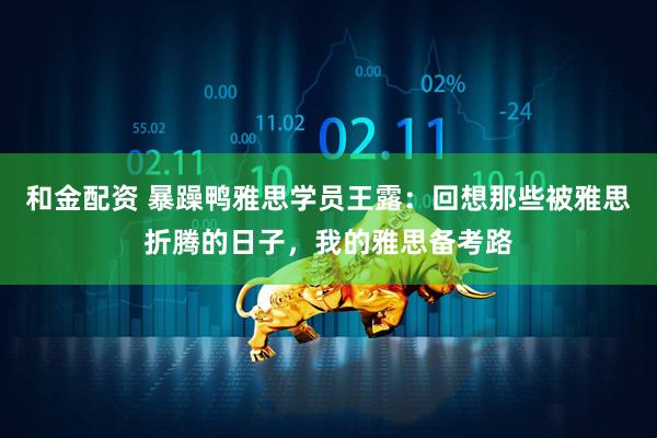 和金配资 暴躁鸭雅思学员王露：回想那些被雅思折腾的日子，我的雅思备考路