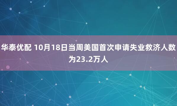 华泰优配 10月18日当周美国首次申请失业救济人数为23.2万人