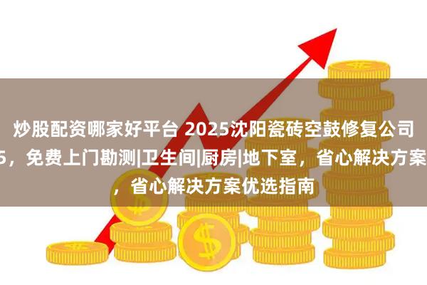 炒股配资哪家好平台 2025沈阳瓷砖空鼓修复公司排名top5,免费上门勘测|卫生间|厨房|地下室,省心解决方案优选指南