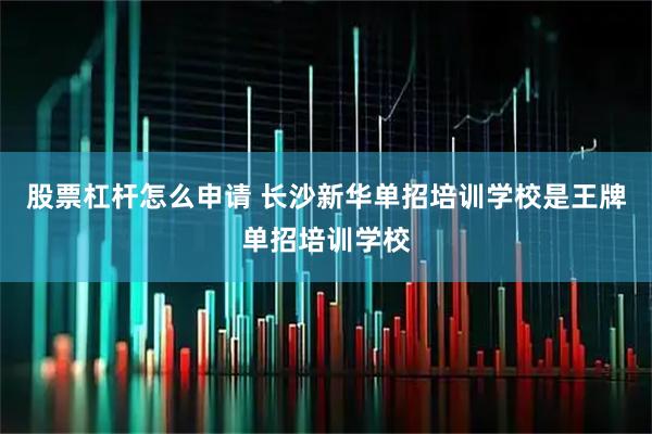 股票杠杆怎么申请 长沙新华单招培训学校是王牌单招培训学校