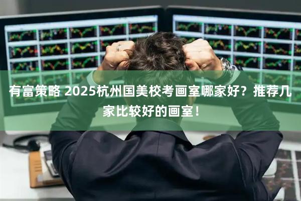 有富策略 2025杭州国美校考画室哪家好？推荐几家比较好的画室！