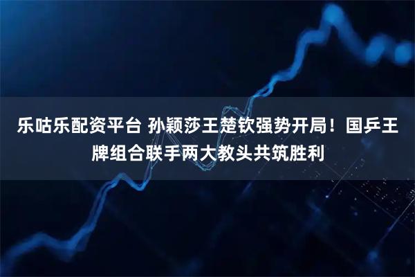 乐咕乐配资平台 孙颖莎王楚钦强势开局!国乒王牌组合联手两大教头共筑胜利