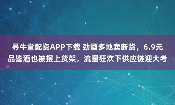 寻牛堂配资APP下载 劲酒多地卖断货,6.9元品鉴酒也被摆上货架,流量狂欢下供应链迎大考