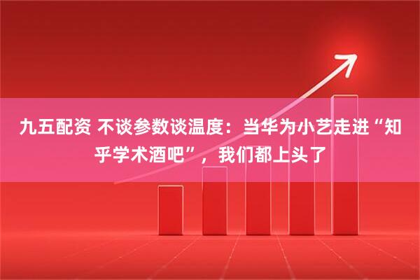 九五配资 不谈参数谈温度：当华为小艺走进“知乎学术酒吧”，我们都上头了