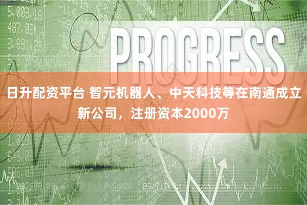 日升配资平台 智元机器人、中天科技等在南通成立新公司，注册资本2000万