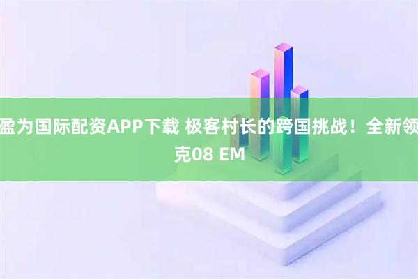 盈为国际配资APP下载 极客村长的跨国挑战！全新领克08 EM