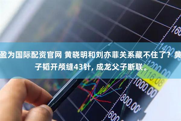 盈为国际配资官网 黄晓明和刘亦菲关系藏不住了？黄子韬开颅缝43针, 成龙父子断联。