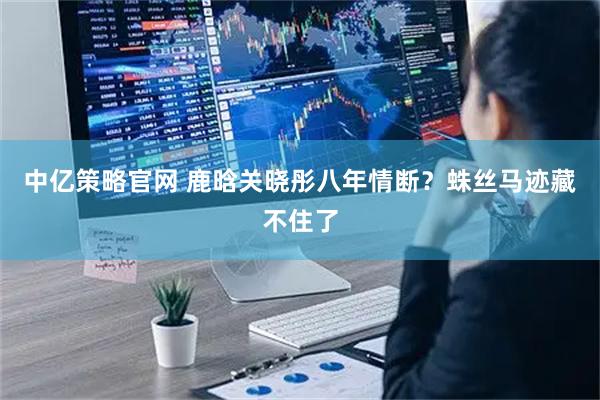 中亿策略官网 鹿晗关晓彤八年情断?蛛丝马迹藏不住了