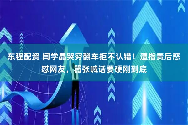东程配资 闫学晶哭穷翻车拒不认错！遭指责后怒怼网友，嚣张喊话要硬刚到底