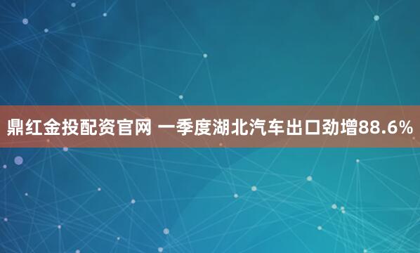 鼎红金投配资官网 一季度湖北汽车出口劲增88.6%