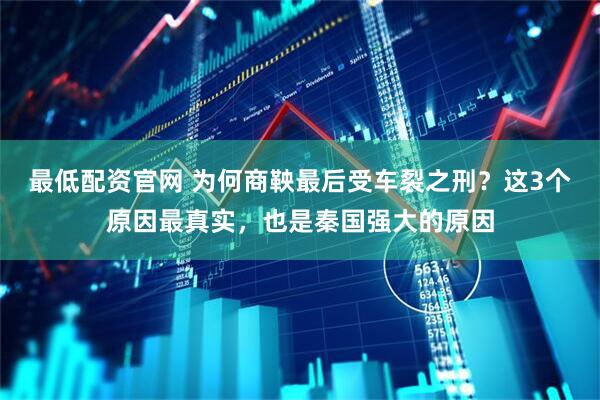 最低配资官网 为何商鞅最后受车裂之刑？这3个原因最真实，也是秦国强大的原因
