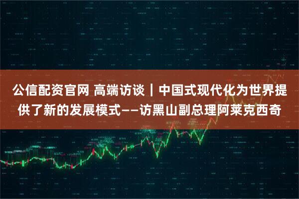 公信配资官网 高端访谈｜中国式现代化为世界提供了新的发展模式——访黑山副总理阿莱克西奇