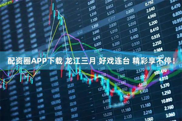 配资圈APP下载 龙江三月 好戏连台 精彩享不停！