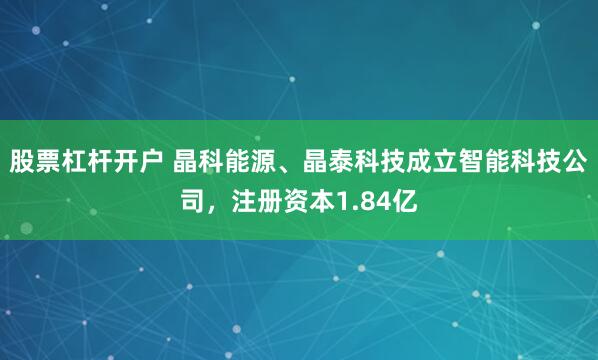 股票杠杆开户 晶科能源、晶泰科技成立智能科技公司，注册资本1.84亿