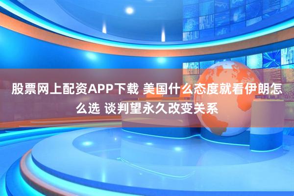 股票网上配资APP下载 美国什么态度就看伊朗怎么选 谈判望永久改变关系