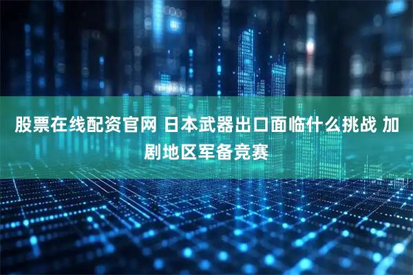 股票在线配资官网 日本武器出口面临什么挑战 加剧地区军备竞赛