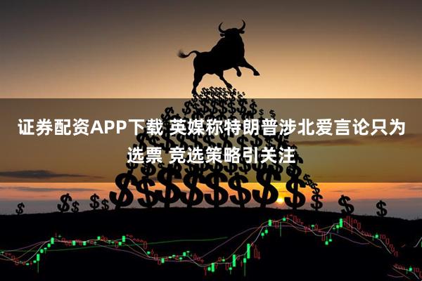 证券配资APP下载 英媒称特朗普涉北爱言论只为选票 竞选策略引关注