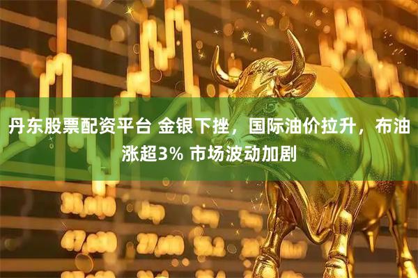 丹东股票配资平台 金银下挫，国际油价拉升，布油涨超3% 市场波动加剧