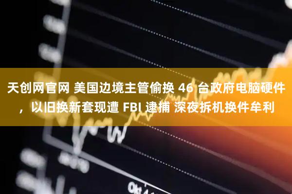 天创网官网 美国边境主管偷换 46 台政府电脑硬件，以旧换新套现遭 FBI 逮捕 深夜拆机换件牟利